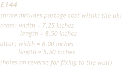 £144
(price includes postage cost within the uk)
cross:	width = 7.25 inches
											length = 8.50 inches
altar: width = 6.00 inches
										length = 5.50 inches
(holes on reverse for fixing to the wall)