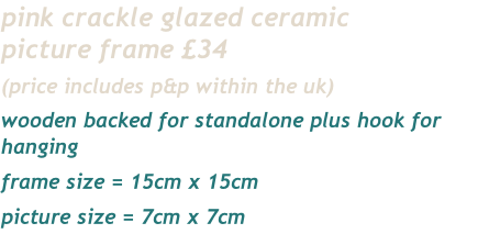 pink crackle glazed ceramic
picture frame £34
(price includes p&p within the uk)
wooden backed for standalone plus hook for hanging
frame size = 15cm x 15cm
picture size = 7cm x 7cm 