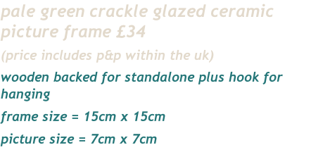 pale green crackle glazed ceramic picture frame £34
(price includes p&p within the uk)
wooden backed for standalone plus hook for hanging
frame size = 15cm x 15cm
picture size = 7cm x 7cm 