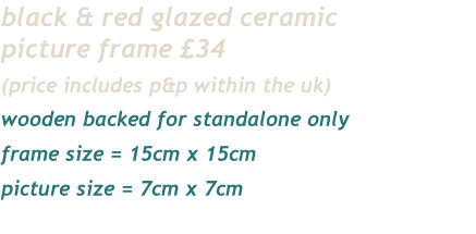 black & red glazed ceramic
picture frame £34
(price includes p&p within the uk)
wooden backed for standalone only
frame size = 15cm x 15cm
picture size = 7cm x 7cm 
